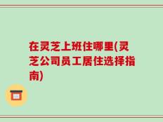 在灵芝上班住哪里(灵芝公司员工居住选择指南)