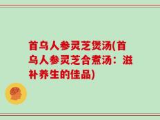 首乌人参灵芝煲汤(首乌人参灵芝合煮汤：滋补养生的佳品)