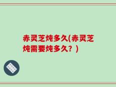 赤灵芝炖多久(赤灵芝炖需要炖多久？)