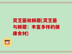 灵芝菌和鲜蘑(灵芝菌与鲜蘑：丰富多样的健康食材)