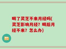 喝了灵芝不来月经吗(灵芝影响月经？喝后月经不来？怎么办)