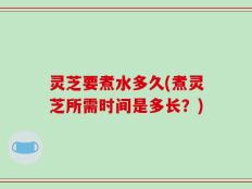 灵芝要煮水多久(煮灵芝所需时间是多长？)