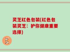 灵芝红色包装(红色包装灵芝：护你健康重要选择)