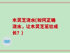 木灵芝浇水(如何正确浇水，让木灵芝茁壮成长？)