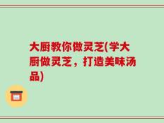 大厨教你做灵芝(学大厨做灵芝，打造美味汤品)