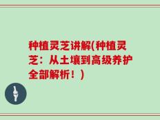 种植灵芝讲解(种植灵芝：从土壤到高级养护全部解析！)