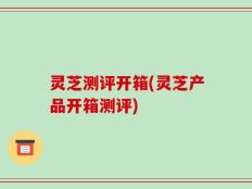 灵芝测评开箱(灵芝产品开箱测评)