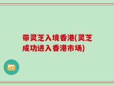 带灵芝入境香港(灵芝成功进入香港市场)