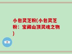 小包灵芝粉(小包灵芝粉：宝藏山顶灵魂之物)