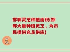 邯郸灵芝种植面积(邯郸大量种植灵芝，为市民提供充足供应)