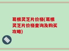 葛根灵芝片价格(葛根灵芝片价格查询及购买攻略)