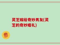 灵芝嫁给奇妙男友(灵芝的奇妙婚礼)