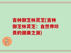 吉林御芝林灵芝(吉林御芝林灵芝：自然界珍贵的健康之源)