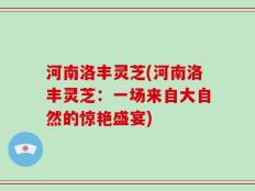 河南洛丰灵芝(河南洛丰灵芝：一场来自大自然的惊艳盛宴)