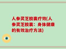 人参灵芝胶囊疗效(人参灵芝胶囊：身体健康的有效治疗方法)