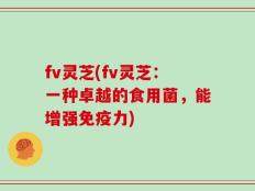 fv灵芝(fv灵芝：一种卓越的食用菌，能增强免疫力)