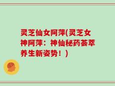 灵芝仙女阿萍(灵芝女神阿萍：神仙秘药荟萃养生新姿势！)