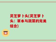 灵芝萝卜头(灵芝萝卜头：草本与蔬菜的完美组合)