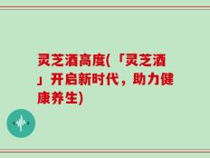灵芝酒高度(「灵芝酒」开启新时代，助力健康养生)