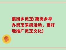 栗岗乡灵芝(栗岗乡举办灵芝采摘活动，更好地推广灵芝文化)