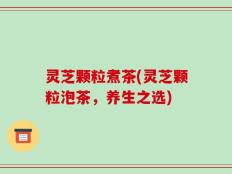 灵芝颗粒煮茶(灵芝颗粒泡茶，养生之选)