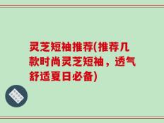 灵芝短袖推荐(推荐几款时尚灵芝短袖，透气舒适夏日必备)