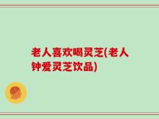 老人喜欢喝灵芝(老人钟爱灵芝饮品)