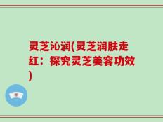 灵芝沁润(灵芝润肤走红：探究灵芝美容功效)