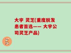 大宇 灵芝(重度脱发患者首选—— 大宇公司灵芝产品)