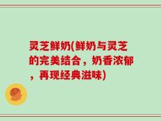 灵芝鲜奶(鲜奶与灵芝的完美结合，奶香浓郁，再现经典滋味)