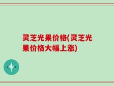 灵芝光果价格(灵芝光果价格大幅上涨)