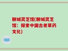 聊城灵芝馆(聊城灵芝馆：探索中国古老草药文化)
