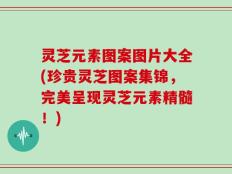 灵芝元素图案图片大全(珍贵灵芝图案集锦，完美呈现灵芝元素精髓！)