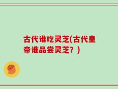 古代谁吃灵芝(古代皇帝谁品尝灵芝？)