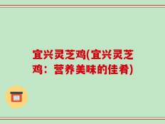 宜兴灵芝鸡(宜兴灵芝鸡：营养美味的佳肴)