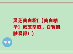 灵芝美白粉(【美白精华】灵芝萃取，白皙肌肤易得！)