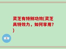 灵芝有特别功效(灵芝具特效力，如何享用？)
