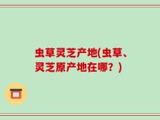 虫草灵芝产地(虫草、灵芝原产地在哪？)