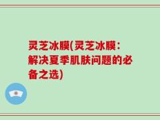 灵芝冰膜(灵芝冰膜：解决夏季肌肤问题的必备之选)
