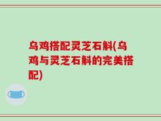 乌鸡搭配灵芝石斛(乌鸡与灵芝石斛的完美搭配)