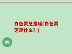 白色灵芝是啥(白色灵芝是什么？)