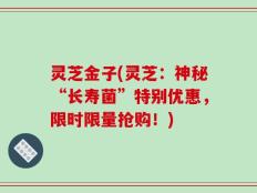 灵芝金子(灵芝：神秘“长寿菌”特别优惠，限时限量抢购！)