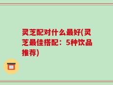 灵芝配对什么最好(灵芝最佳搭配：5种饮品推荐)
