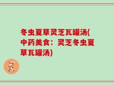 冬虫夏草灵芝瓦罐汤(中药美食：灵芝冬虫夏草瓦罐汤)