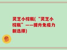 灵芝小棕瓶(“灵芝小棕瓶”——提升免疫力新选择)