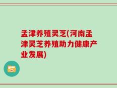 孟津养殖灵芝(河南孟津灵芝养殖助力健康产业发展)