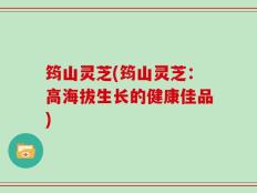 筠山灵芝(筠山灵芝：高海拔生长的健康佳品)