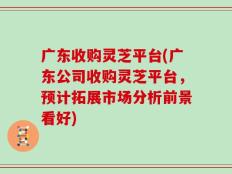 广东收购灵芝平台(广东公司收购灵芝平台，预计拓展市场分析前景看好)