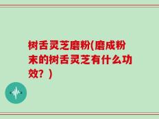 树舌灵芝磨粉(磨成粉末的树舌灵芝有什么功效？)