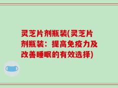 灵芝片剂瓶装(灵芝片剂瓶装：提高免疫力及改善睡眠的有效选择)